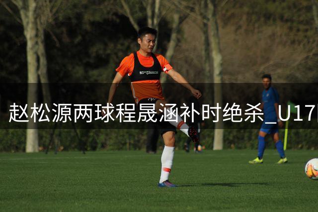 赵松源两球程晟涵补时绝杀 U17国足3-2力克阿森纳U17